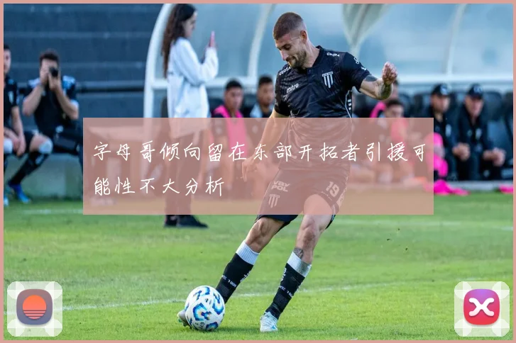 字母哥倾向留在东部开拓者引援可能性不大分析