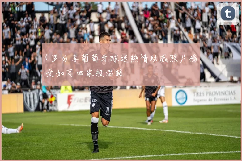 C罗分享葡萄牙球迷热情助威照片感受如同回家般温暖