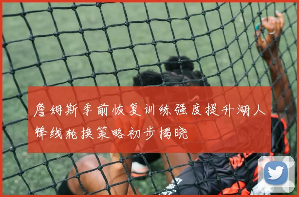 詹姆斯季前恢复训练强度提升湖人锋线轮换策略初步揭晓