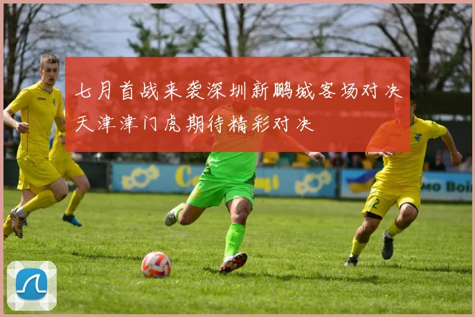 七月首战来袭深圳新鹏城客场对决天津津门虎期待精彩对决