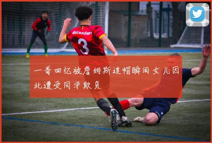 一哥回忆被詹姆斯追帽瞬间女儿因此遭受同学欺负