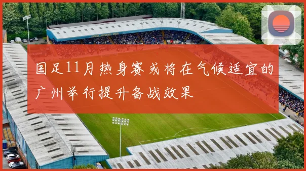 国足11月热身赛或将在气候适宜的广州举行提升备战效果