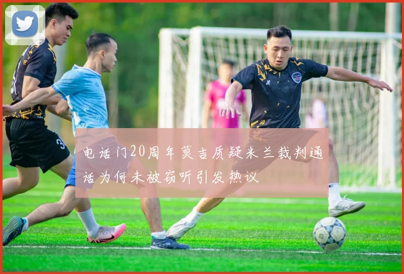 电话门20周年莫吉质疑米兰裁判通话为何未被窃听引发热议