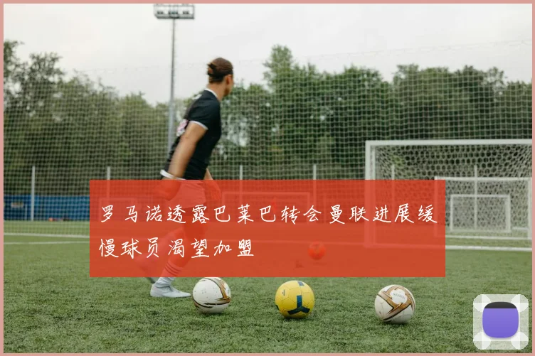 罗马诺透露巴莱巴转会曼联进展缓慢球员渴望加盟