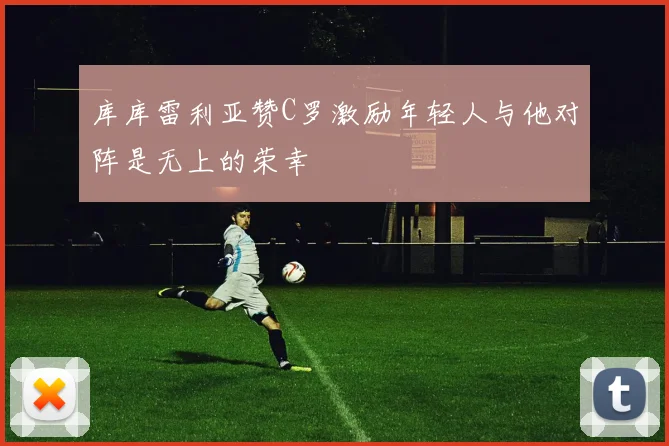 库库雷利亚赞C罗激励年轻人与他对阵是无上的荣幸