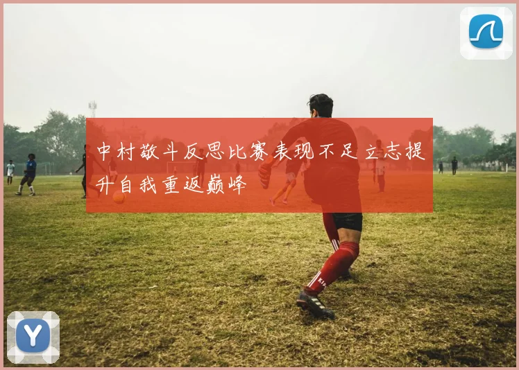 中村敬斗反思比赛表现不足立志提升自我重返巅峰