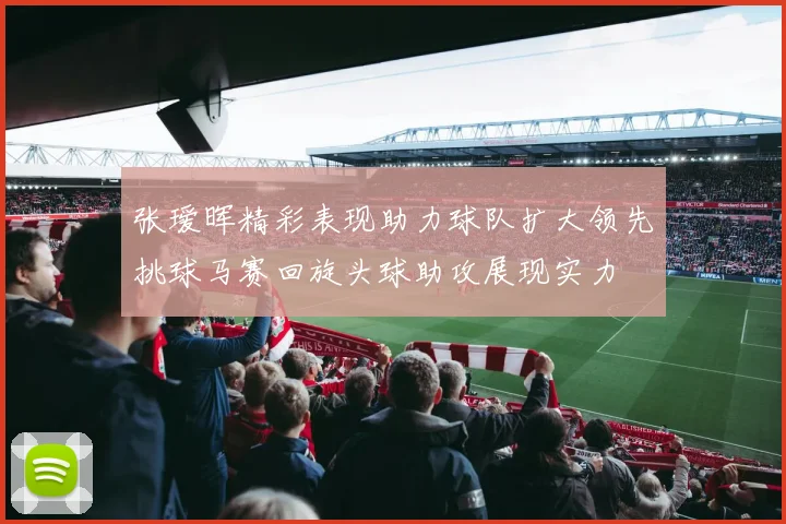 张瑷晖精彩表现助力球队扩大领先挑球马赛回旋头球助攻展现实力