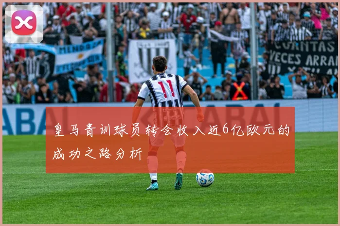 皇马青训球员转会收入近6亿欧元的成功之路分析