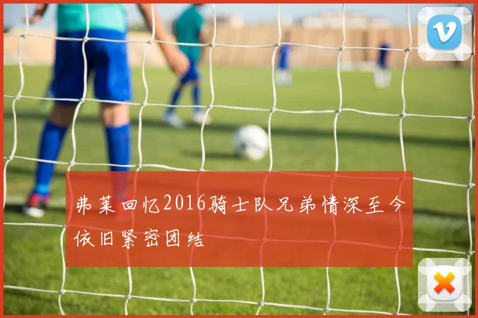 弗莱回忆2016骑士队兄弟情深至今依旧紧密团结
