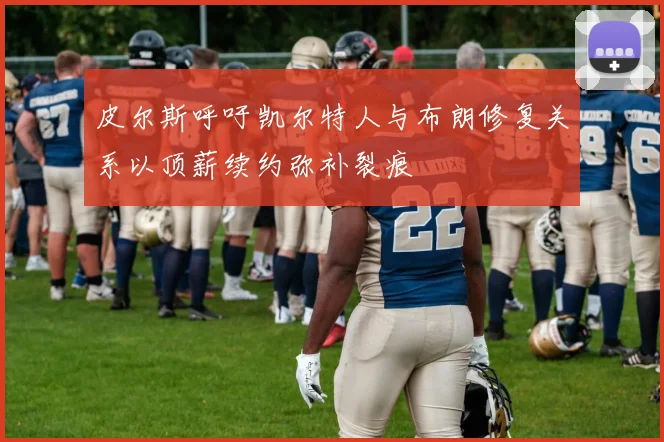 皮尔斯呼吁凯尔特人与布朗修复关系以顶薪续约弥补裂痕