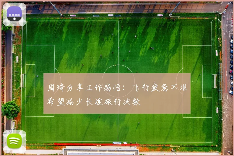 周琦分享工作感悟：飞行疲惫不堪希望减少长途旅行次数