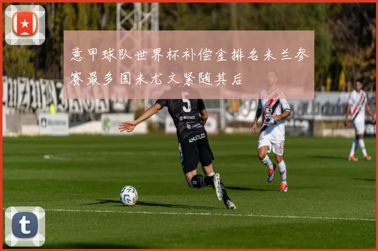 意甲球队世界杯补偿金排名米兰参赛最多国米尤文紧随其后