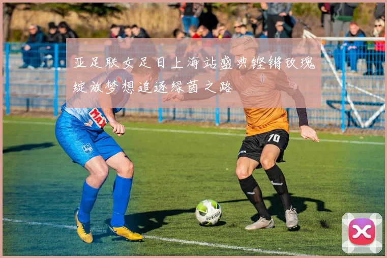 亚足联女足日上海站盛典铿锵玫瑰绽放梦想追逐绿茵之路